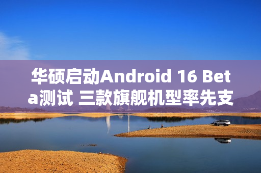 华硕启动Android 16 Beta测试 三款旗舰机型率先支持
