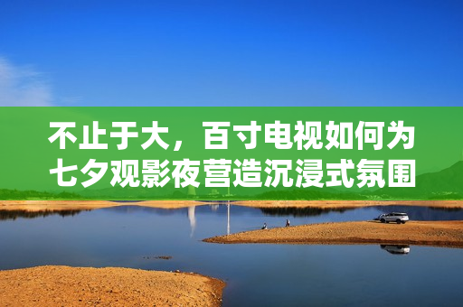不止于大，百寸电视如何为七夕观影夜营造沉浸式氛围？