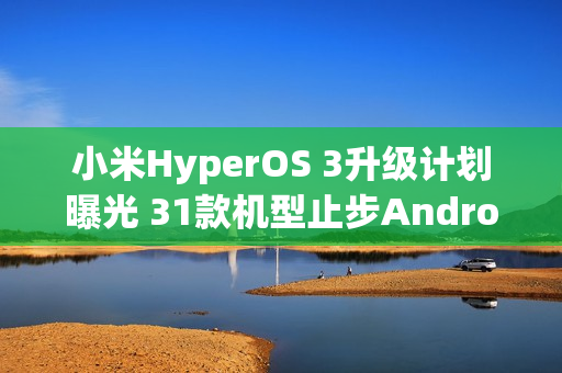小米HyperOS 3升级计划曝光 31款机型止步Android 15