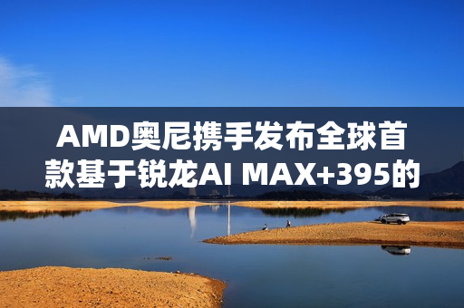 AMD奥尼携手发布全球首款基于锐龙AI MAX+395的液冷MiniAI 工作站SMART AI Hub