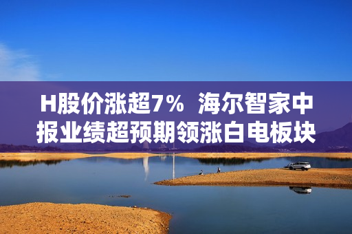 H股价涨超7% 海尔智家中报业绩超预期领涨白电板块 H股价涨超7% 海尔智家中报业绩超预期领涨白电板块