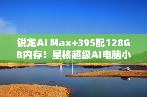 锐龙AI Max+395配128GB内存！星核超级AI电脑小米有品众筹破1000万