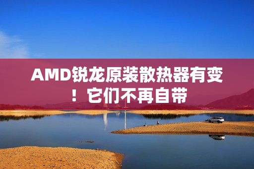 AMD锐龙原装散热器有变！它们不再自带