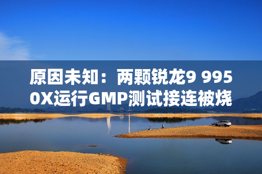 原因未知：两颗锐龙9 9950X运行GMP测试接连被烧！没有超频超压