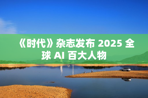 《时代》杂志发布 2025 全球 AI 百大人物