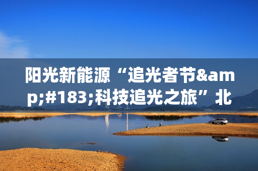 阳光新能源“追光者节·科技追光之旅”北京迎来收官 以创新引领行业高质量发展