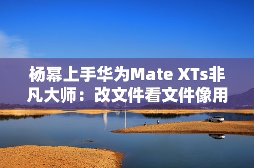 杨幂上手华为Mate XTs非凡大师:改文件看文件像用电脑一样 杨幂上手华为Mate XTs非凡大师:改文件看文件像用电脑一样