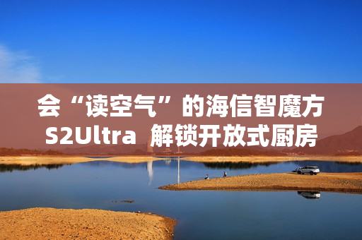 会“读空气”的海信智魔方S2Ultra  解锁开放式厨房“零跑烟”体验