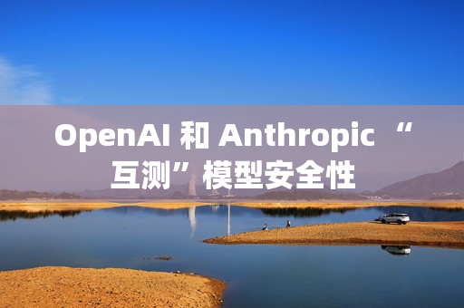 OpenAI 和 Anthropic “互测”模型安全性 OpenAI 和 Anthropic “互测”模型安全性