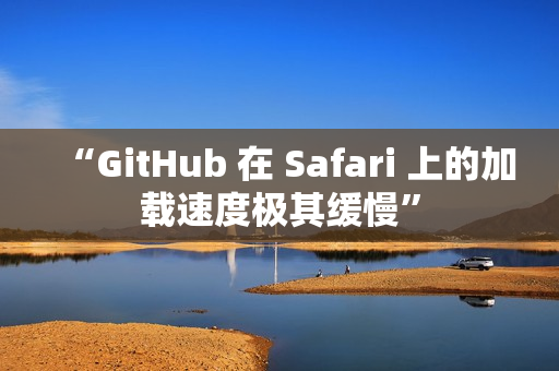 “GitHub 在 Safari 上的加载速度极其缓慢”