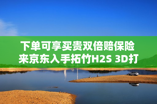 下单可享买贵双倍赔保险 来京东入手拓竹H2S 3D打印机更划算