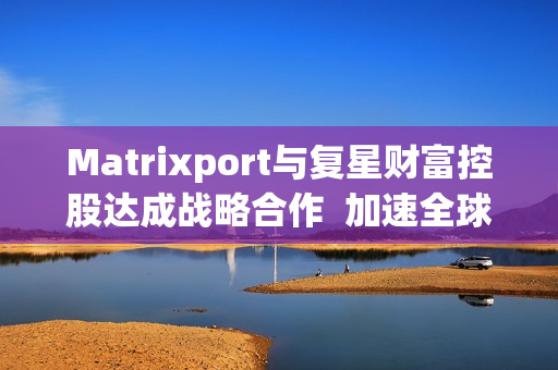 Matrixport与复星财富控股达成战略合作 加速全球金融数字化进程 Matrixport与复星财富控股达成战略合作 加速全球金融数字化进程