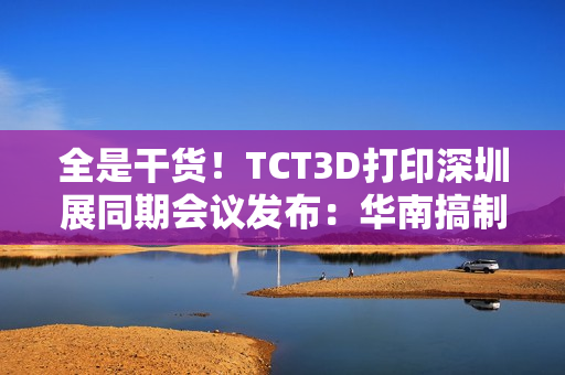 全是干货！TCT3D打印深圳展同期会议发布：华南搞制造  东南亚闯市场