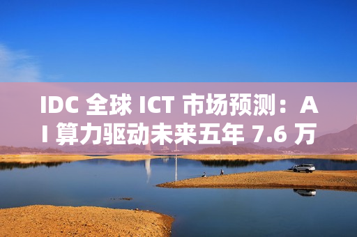 IDC 全球 ICT 市场预测：AI 算力驱动未来五年 7.6 万亿美元市场