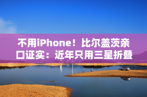不用iPhone！比尔盖茨亲口证实：近年只用三星折叠屏手机、李在镕赠送