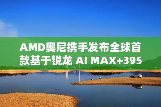 AMD奥尼携手发布全球首款基于锐龙 AI MAX+395的液冷Mini AI 工作站SMART AI Hub