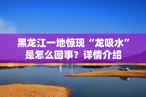黑龙江一地惊现“龙吸水”是怎么回事？详情介绍