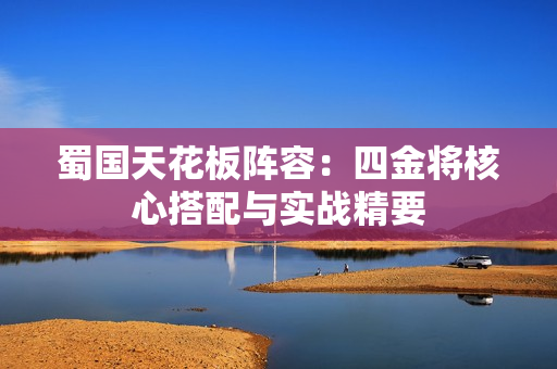 蜀国天花板阵容：四金将核心搭配与实战精要