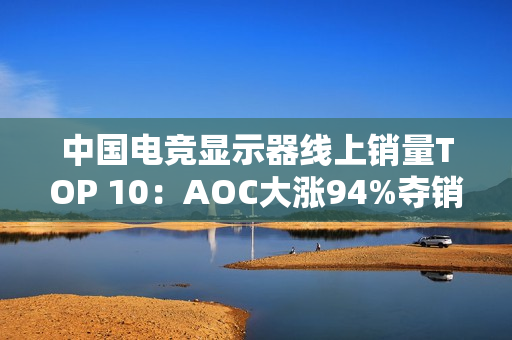 中国电竞显示器线上销量TOP 10：AOC大涨94%夺销量冠军 小米第6