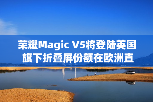 荣耀Magic V5将登陆英国 旗下折叠屏份额在欧洲直追三星