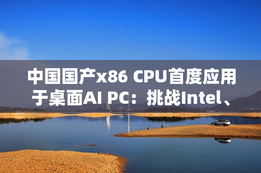 中国国产x86 CPU首度应用于桌面AI PC：挑战Intel、AMD  办公没问题