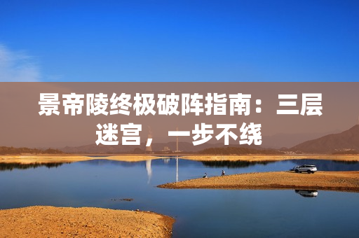 景帝陵终极破阵指南：三层迷宫，一步不绕