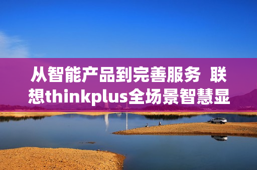 从智能产品到完善服务  联想thinkplus全场景智慧显示解决方案闪耀ISVE