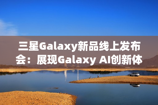 三星Galaxy新品线上发布会:展现Galaxy AI创新体验 智能新品即将登场 三星Galaxy新品线上发布会:展现Galaxy AI创新体验 智能新品即将登场