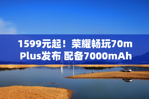 1599元起！荣耀畅玩70m Plus发布 配备7000mAh电池