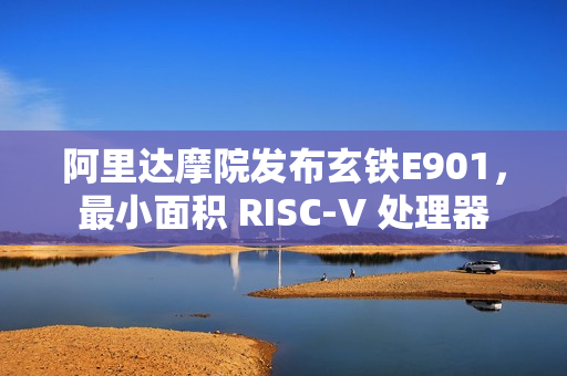 阿里达摩院发布玄铁E901，最小面积 RISC-V 处理器