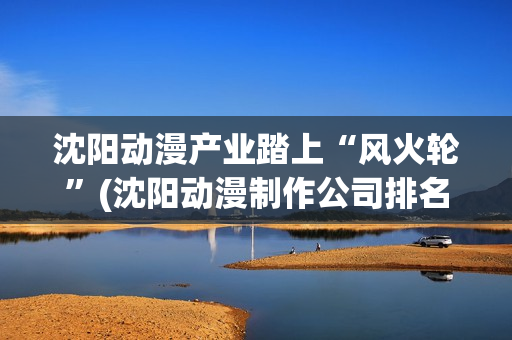 沈阳动漫产业踏上“风火轮”(沈阳动漫制作公司排名)