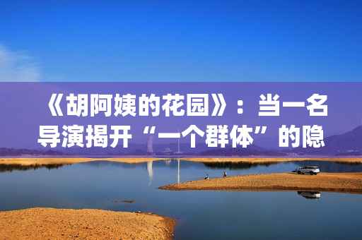 《胡阿姨的花园》：当一名导演揭开“一个群体”的隐身衣(胡阿姨的花园纪录片)