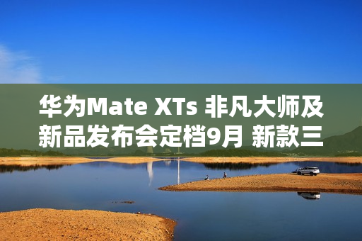 华为Mate XTs 非凡大师及新品发布会定档9月 新款三折叠携新外观亮相