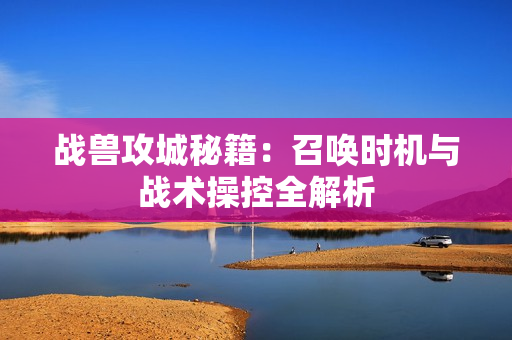 战兽攻城秘籍：召唤时机与战术操控全解析