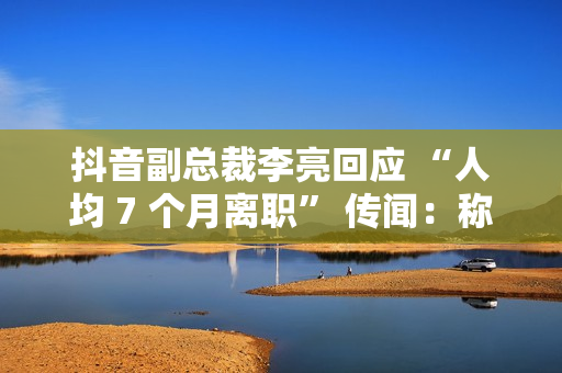 抖音副总裁李亮回应 “人均 7 个月离职” 传闻：称大多是 AI 创作