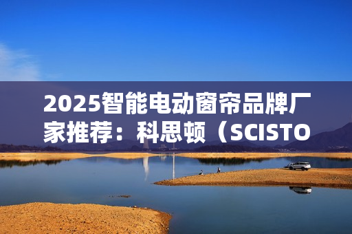 2025智能电动窗帘品牌厂家推荐：科思顿（SCISTON）行业地位领先！