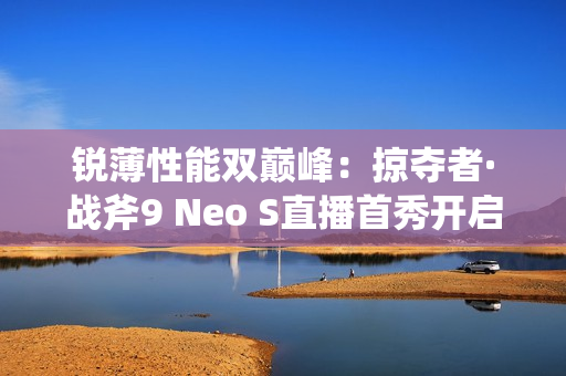 锐薄性能双巅峰：掠夺者·战斧9 Neo S直播首秀开启