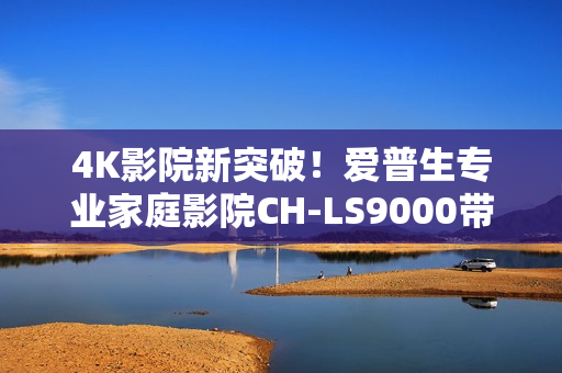 4K影院新突破！爱普生专业家庭影院CH-LS9000带来专业审片级体验