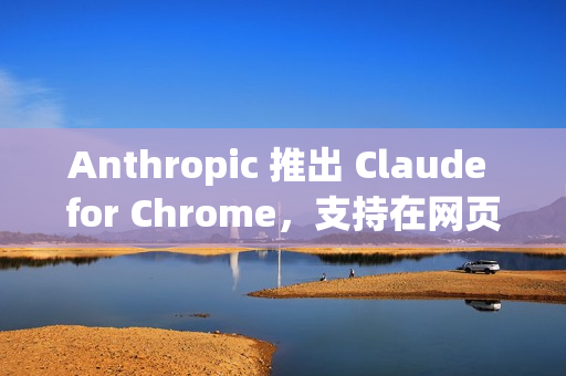 Anthropic 推出 Claude for Chrome，支持在网页中执行实际操作