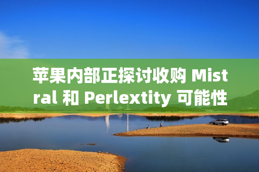 苹果内部正探讨收购 Mistral 和 Perlextity 可能性
