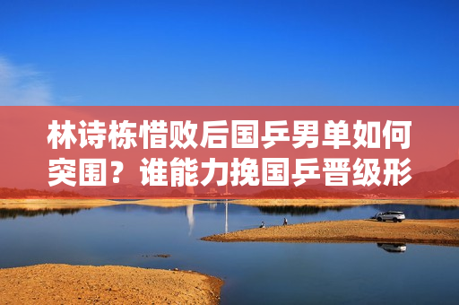 林诗栋惜败后国乒男单如何突围？谁能力挽国乒晋级形势?