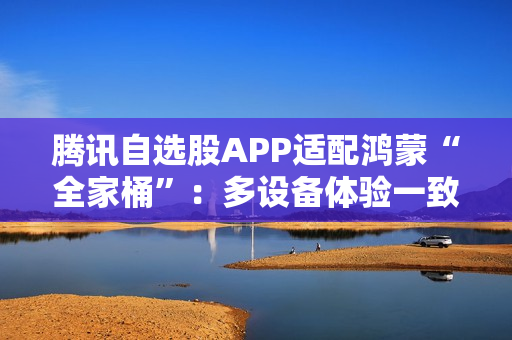 腾讯自选股APP适配鸿蒙“全家桶”：多设备体验一致  投资理财更高效、更智能
