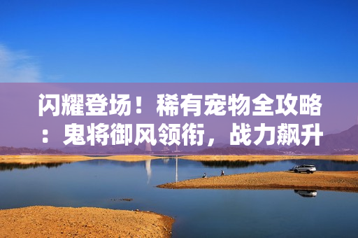 闪耀登场！稀有宠物全攻略：鬼将御风领衔，战力飙升秘诀大公开