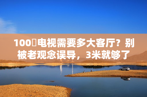 100吋电视需要多大客厅？别被老观念误导，3米就够了