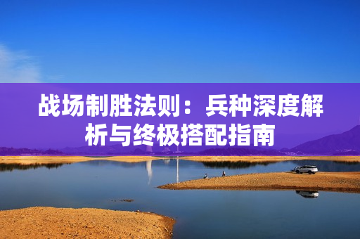 战场制胜法则：兵种深度解析与终极搭配指南