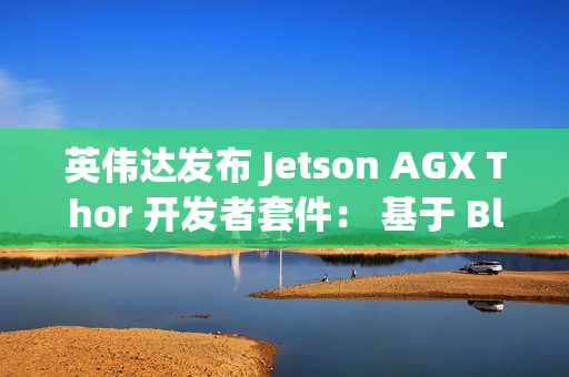 英伟达发布 Jetson AGX Thor 开发者套件： 基于 Blackwell 架构、专为物理 AI 和机器人打造