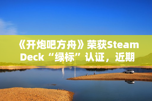 《开炮吧方舟》荣获Steam Deck“绿标”认证，近期好评率飙升91%彰显优化成效
