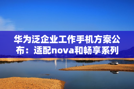 华为泛企业工作手机方案公布：适配nova和畅享系列