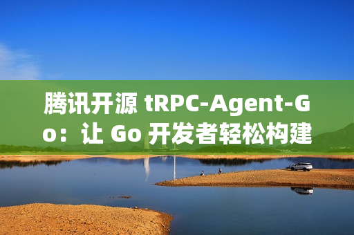 腾讯开源 tRPC-Agent-Go：让 Go 开发者轻松构建智能 AI 应用