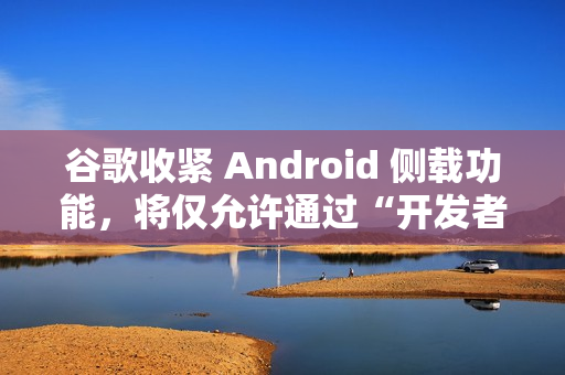 谷歌收紧 Android 侧载功能，将仅允许通过“开发者验证”的应用进行安装